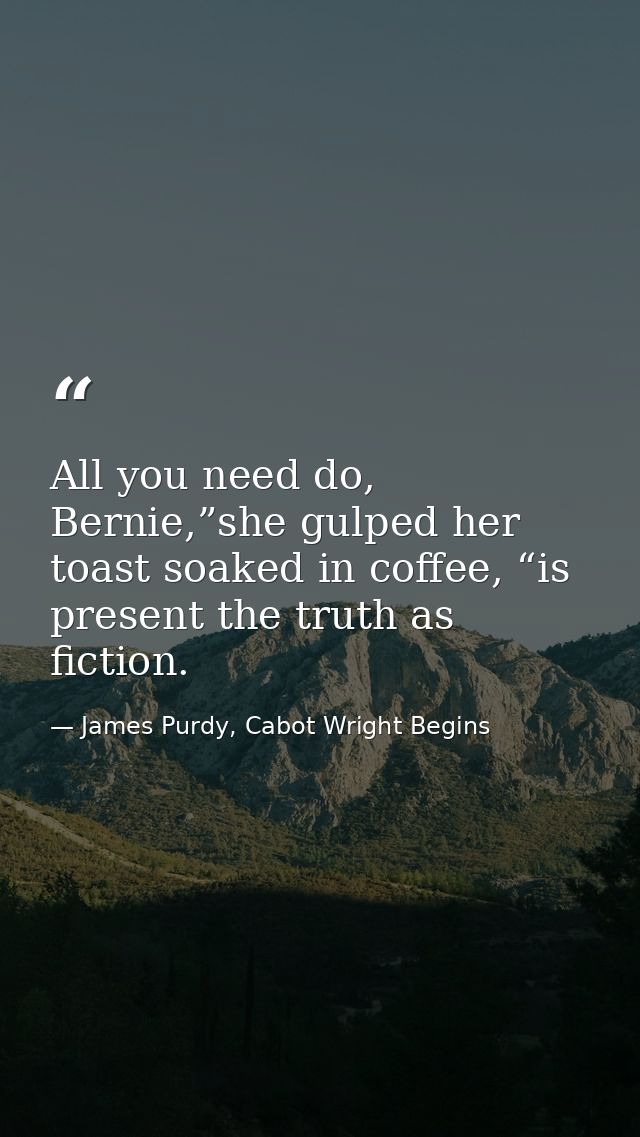 All you need do, Bernie,”she gulped her toast soaked in coffee, “is present the truth as fiction. — James Purdy, Cabot Wright Begins