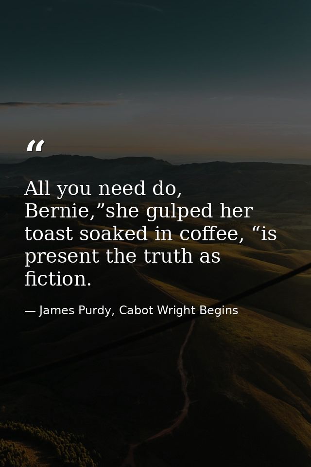 All you need do, Bernie,”she gulped her toast soaked in coffee, “is present the truth as fiction. — James Purdy, Cabot Wright Begins