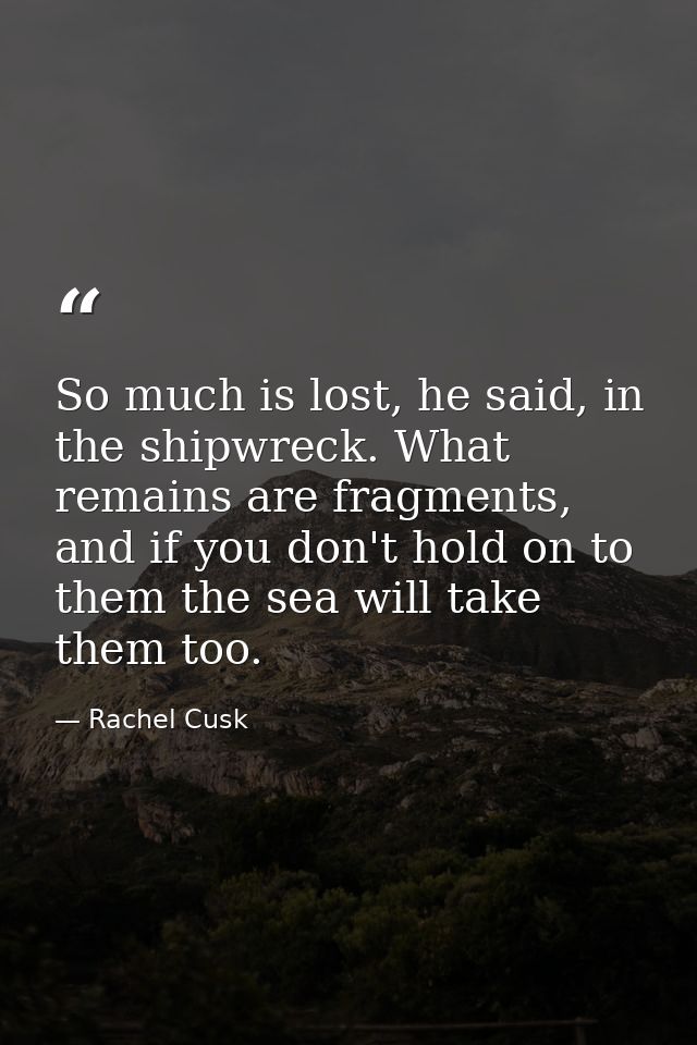 So much is lost, he said, in the shipwreck. What remains are fragments, and if you don't hold on to them the sea will ta — Rachel Cusk