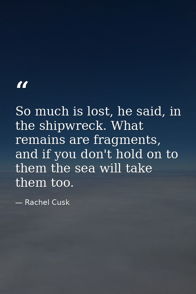 So much is lost, he said, in the shipwreck. What remains are fragments, and if you don't hold on to them the sea will ta — Rachel Cusk