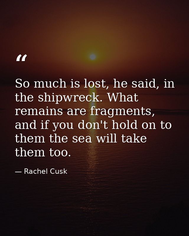So much is lost, he said, in the shipwreck. What remains are fragments, and if you don't hold on to them the sea will ta — Rachel Cusk