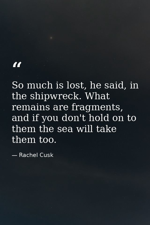 So much is lost, he said, in the shipwreck. What remains are fragments, and if you don't hold on to them the sea will ta — Rachel Cusk