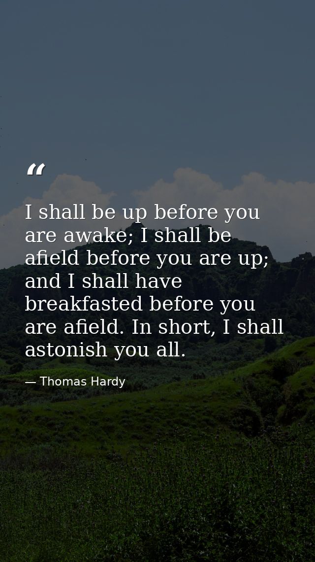 I shall be up before you are awake; I shall be afield before you are up; and I shall have breakfasted before you are afi — Thomas Hardy