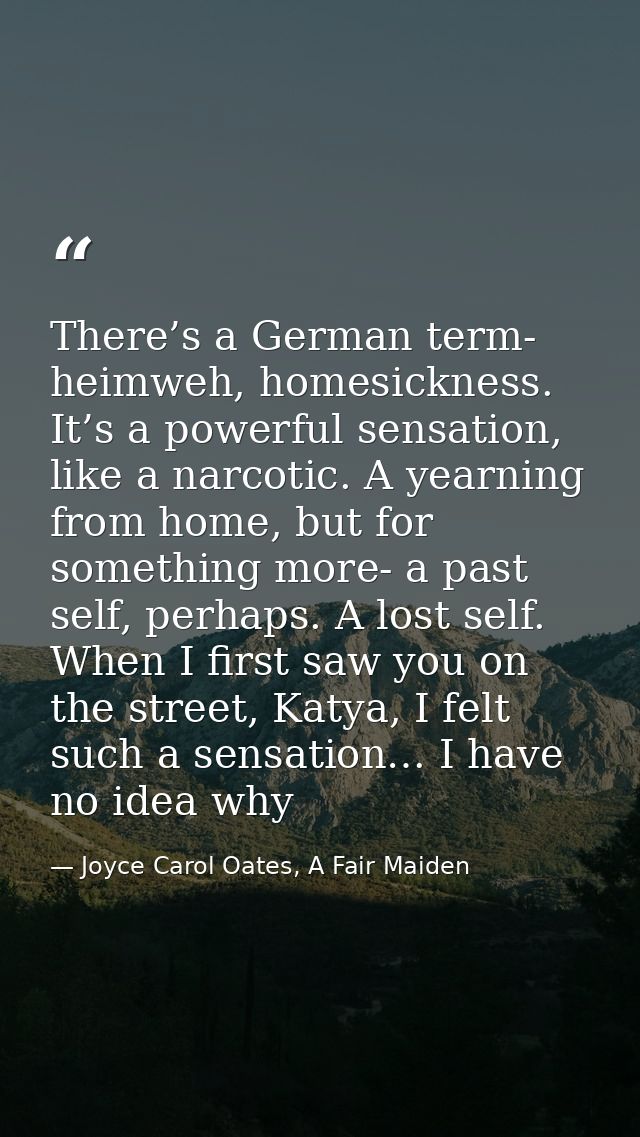 There’s a German term- heimweh, homesickness. It’s a powerful sensation, like a narcotic. A yearning from home, but for  — Joyce Carol Oates, A Fair Maiden