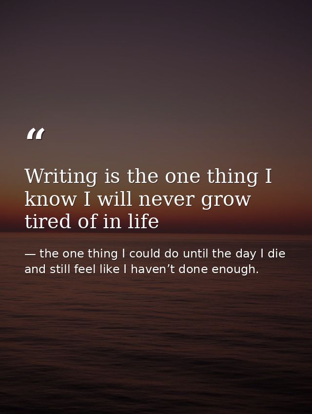 Writing is the one thing I know I will never grow tired of in life — the one thing I could do until the day I die and still feel like I haven’t done enough.