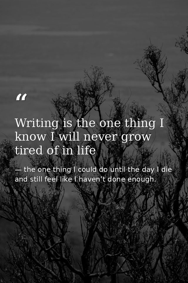 Writing is the one thing I know I will never grow tired of in life — the one thing I could do until the day I die and still feel like I haven’t done enough.