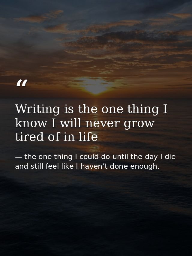 Writing is the one thing I know I will never grow tired of in life — the one thing I could do until the day I die and still feel like I haven’t done enough.