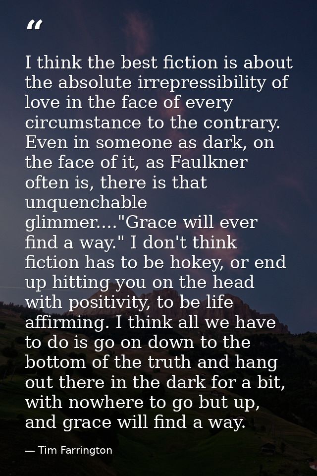 I think the best fiction is about the absolute irrepressibility of love in the face of every circumstance to the contrar — Tim Farrington