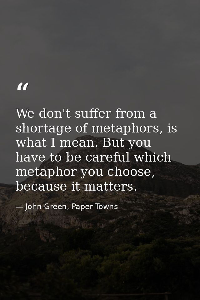We don't suffer from a shortage of metaphors, is what I mean. But you have to be careful which metaphor you choose, beca — John Green, Paper Towns