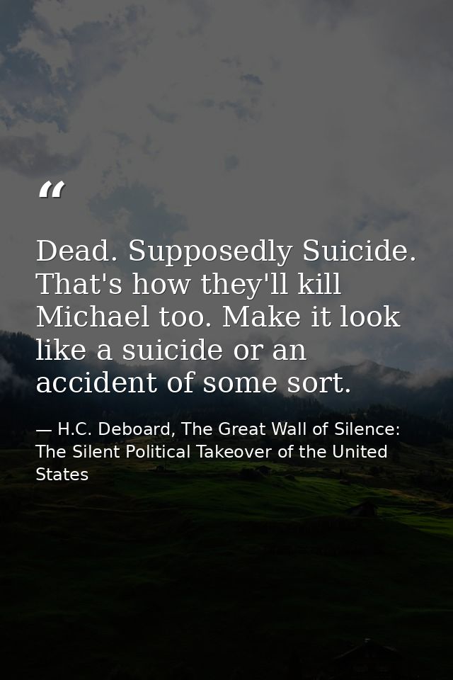 Dead. Supposedly Suicide. That's how they'll kill Michael too. Make it look like a suicide or an accident of some sort. — H.C. Deboard, The Great Wall of Silence: The Silent Political Takeover of the United States