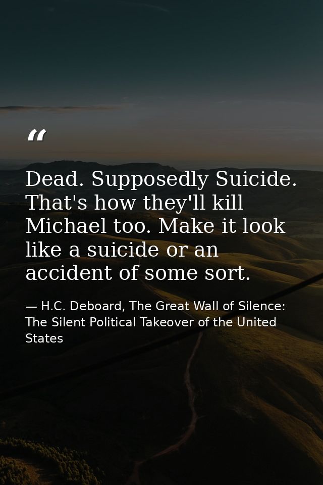 Dead. Supposedly Suicide. That's how they'll kill Michael too. Make it look like a suicide or an accident of some sort. — H.C. Deboard, The Great Wall of Silence: The Silent Political Takeover of the United States