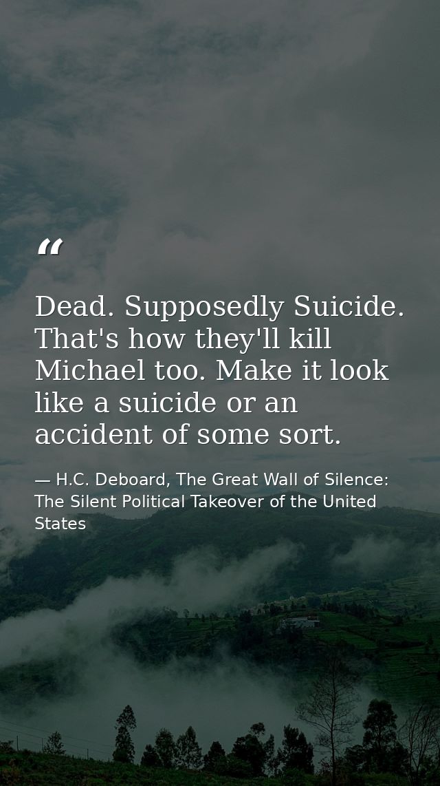 Dead. Supposedly Suicide. That's how they'll kill Michael too. Make it look like a suicide or an accident of some sort. — H.C. Deboard, The Great Wall of Silence: The Silent Political Takeover of the United States