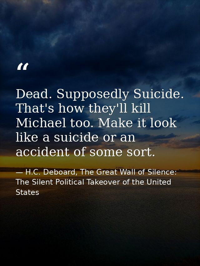 Dead. Supposedly Suicide. That's how they'll kill Michael too. Make it look like a suicide or an accident of some sort. — H.C. Deboard, The Great Wall of Silence: The Silent Political Takeover of the United States