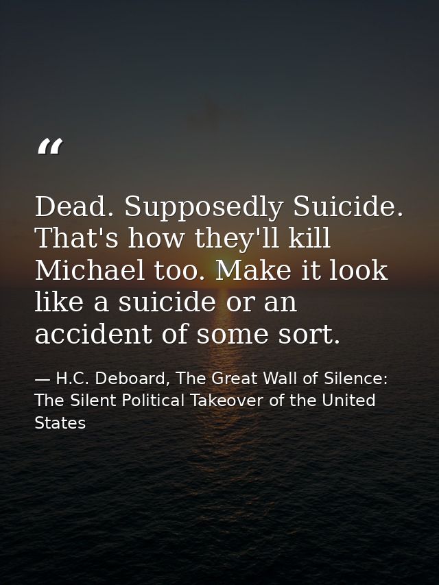 Dead. Supposedly Suicide. That's how they'll kill Michael too. Make it look like a suicide or an accident of some sort. — H.C. Deboard, The Great Wall of Silence: The Silent Political Takeover of the United States