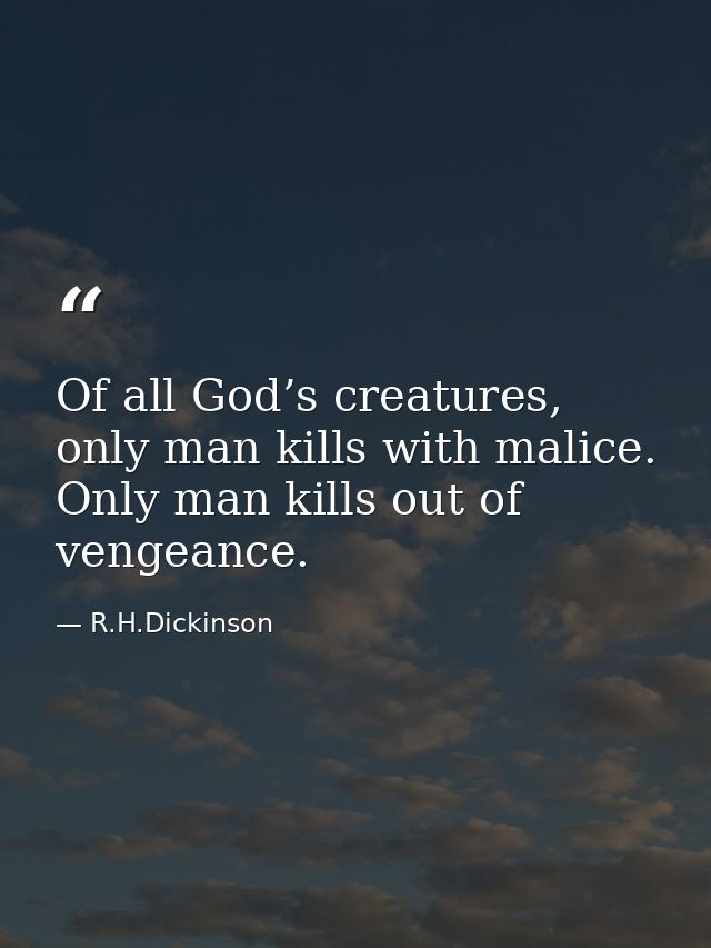 Of all God’s creatures, only man kills with malice. Only man kills out of vengeance. — R.H.Dickinson
