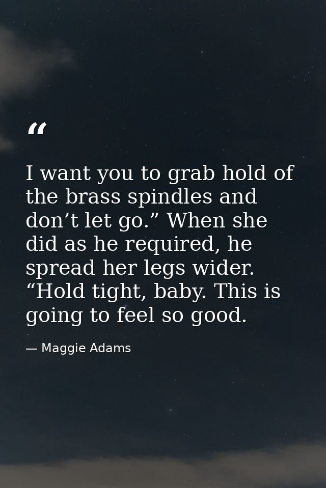 I want you to grab hold of the brass spindles and don’t let go.” When she did as he required, he spread her legs wider.  — Maggie Adams