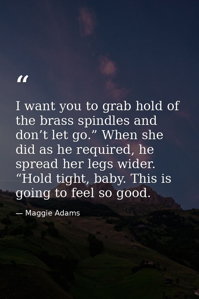 I want you to grab hold of the brass spindles and don’t let go.” When she did as he required, he spread her legs wider.  — Maggie Adams