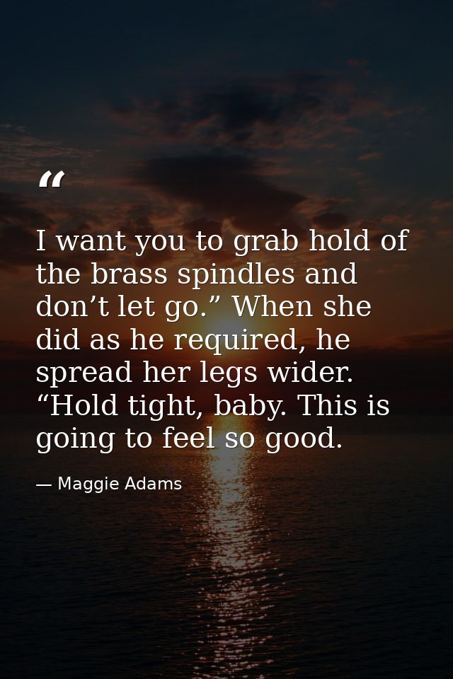 I want you to grab hold of the brass spindles and don’t let go.” When she did as he required, he spread her legs wider.  — Maggie Adams