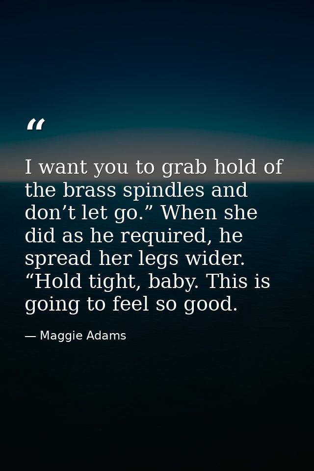 I want you to grab hold of the brass spindles and don’t let go.” When she did as he required, he spread her legs wider.  — Maggie Adams
