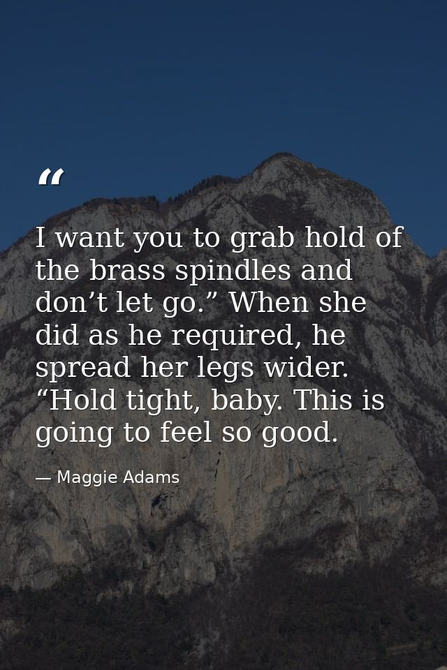 I want you to grab hold of the brass spindles and don’t let go.” When she did as he required, he spread her legs wider.  — Maggie Adams