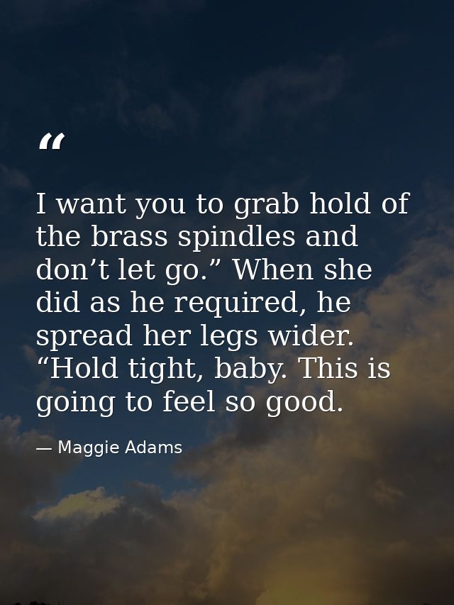 I want you to grab hold of the brass spindles and don’t let go.” When she did as he required, he spread her legs wider.  — Maggie Adams