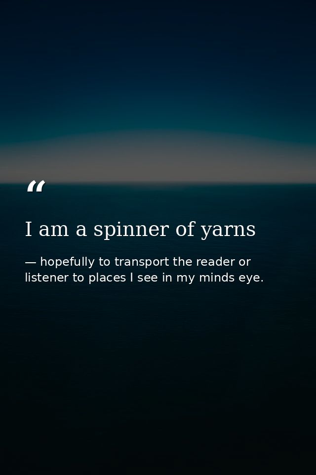 I am a spinner of yarns — hopefully to transport the reader or listener to places I see in my minds eye.