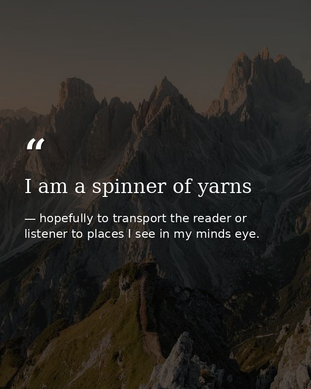 I am a spinner of yarns — hopefully to transport the reader or listener to places I see in my minds eye.