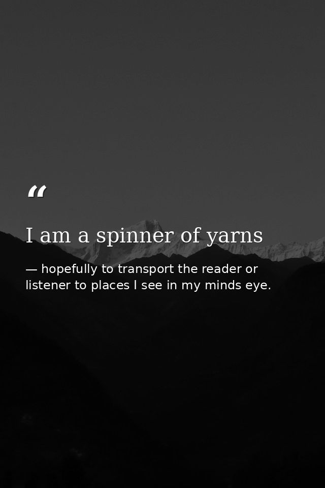 I am a spinner of yarns — hopefully to transport the reader or listener to places I see in my minds eye.