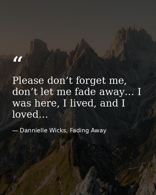 Please don’t forget me, don’t let me fade away… I was here, I lived, and I loved… — Dannielle Wicks, Fading Away