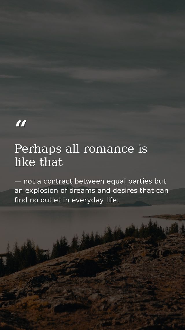 Perhaps all romance is like that — not a contract between equal parties but an explosion of dreams and desires that can find no outlet in everyday life.