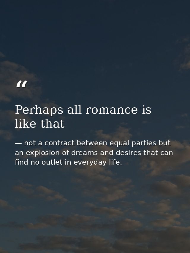 Perhaps all romance is like that — not a contract between equal parties but an explosion of dreams and desires that can find no outlet in everyday life.