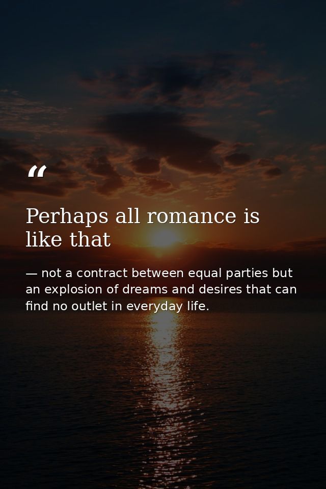 Perhaps all romance is like that — not a contract between equal parties but an explosion of dreams and desires that can find no outlet in everyday life.