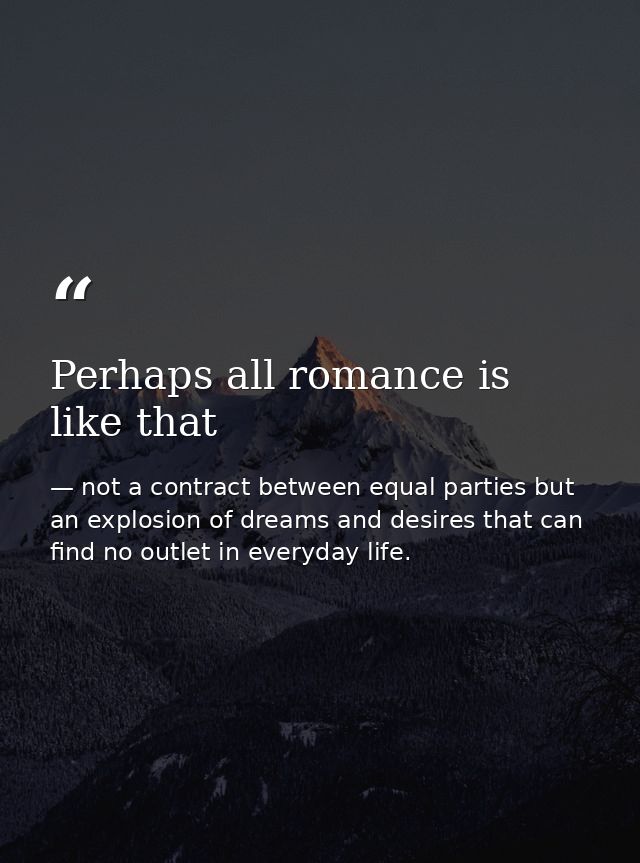 Perhaps all romance is like that — not a contract between equal parties but an explosion of dreams and desires that can find no outlet in everyday life.