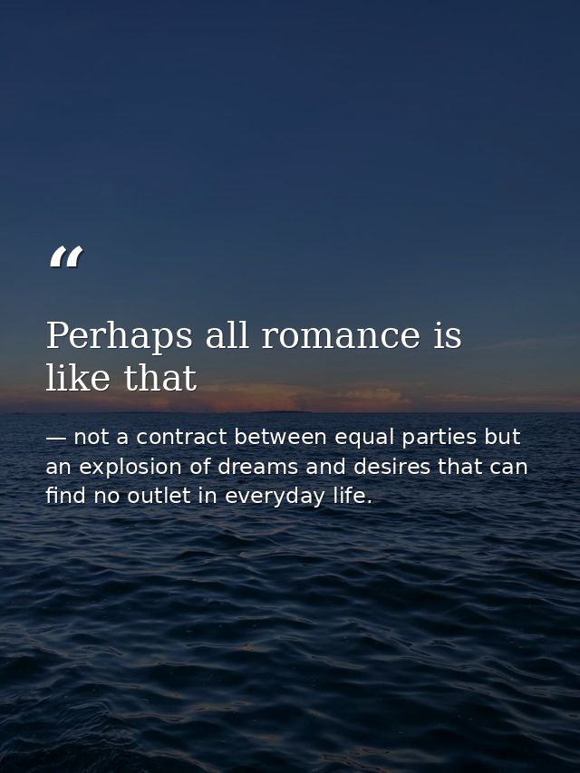 Perhaps all romance is like that — not a contract between equal parties but an explosion of dreams and desires that can find no outlet in everyday life.