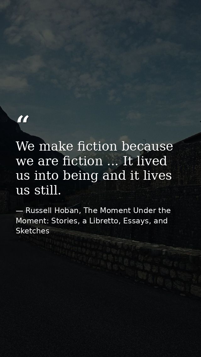 We make fiction because we are fiction ... It lived us into being and it lives us still. — Russell Hoban, The Moment Under the Moment: Stories, a Libretto, Essays, and Sketches