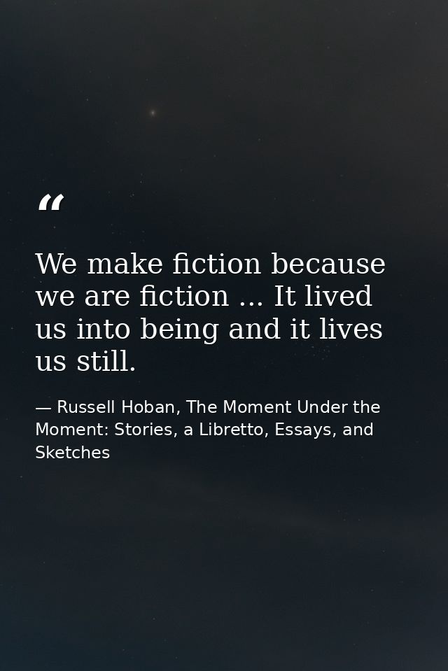 We make fiction because we are fiction ... It lived us into being and it lives us still. — Russell Hoban, The Moment Under the Moment: Stories, a Libretto, Essays, and Sketches