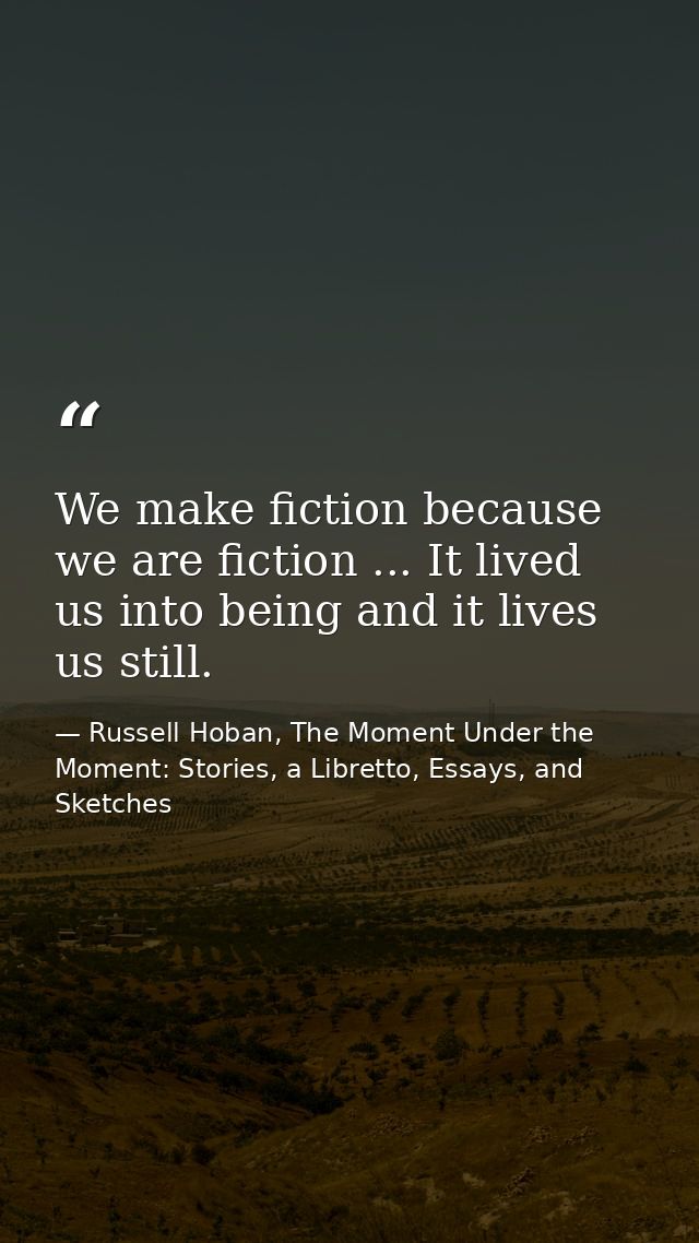 We make fiction because we are fiction ... It lived us into being and it lives us still. — Russell Hoban, The Moment Under the Moment: Stories, a Libretto, Essays, and Sketches