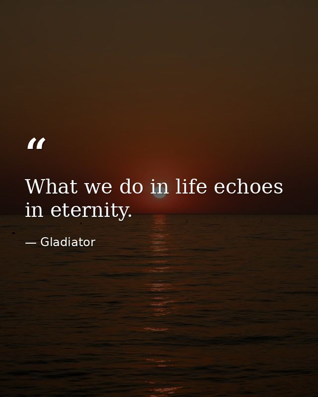 What we do in life echoes in eternity. — Gladiator