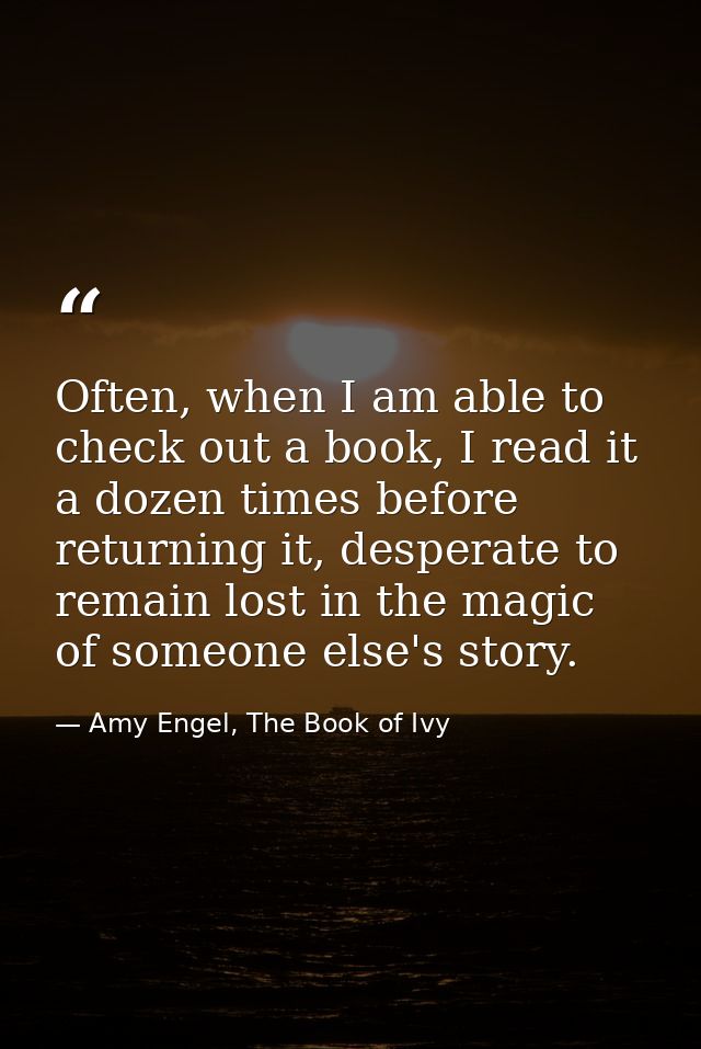 Often, when I am able to check out a book, I read it a dozen times before returning it, desperate to remain lost in the  — Amy Engel, The Book of Ivy