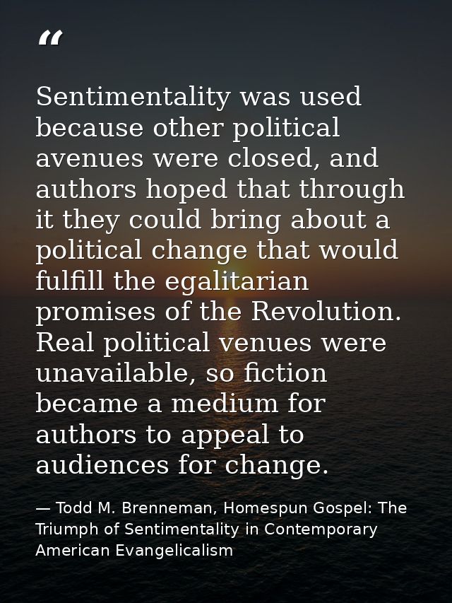 Sentimentality was used because other political avenues were closed, and authors hoped that through it they could bring  — Todd M. Brenneman, Homespun Gospel: The Triumph of Sentimentality in Contemporary American Evangelicalism