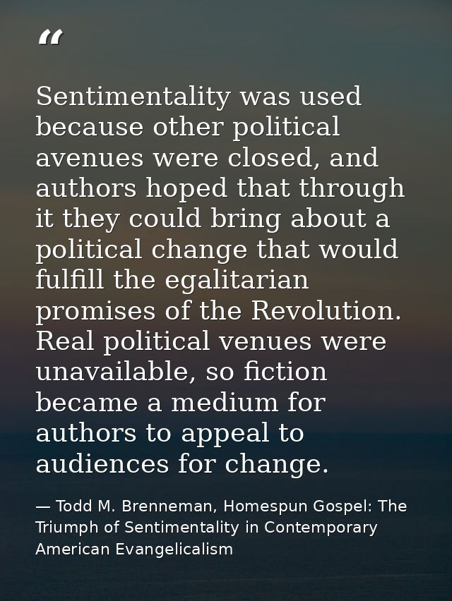 Sentimentality was used because other political avenues were closed, and authors hoped that through it they could bring  — Todd M. Brenneman, Homespun Gospel: The Triumph of Sentimentality in Contemporary American Evangelicalism