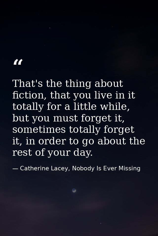 That's the thing about fiction, that you live in it totally for a little while, but you must forget it, sometimes totall — Catherine Lacey, Nobody Is Ever Missing