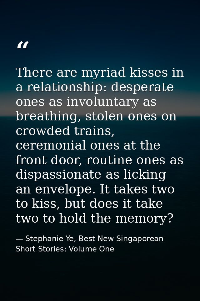 There are myriad kisses in a relationship: desperate ones as involuntary as breathing, stolen ones on crowded trains, ce — Stephanie Ye, Best New Singaporean Short Stories: Volume One