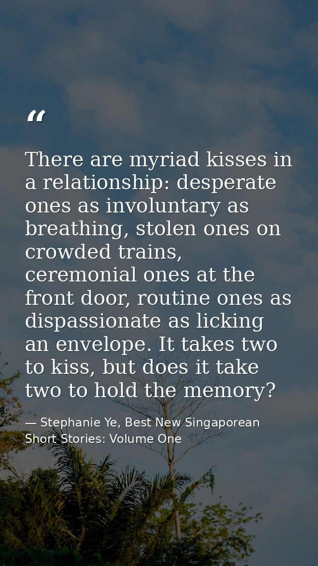 There are myriad kisses in a relationship: desperate ones as involuntary as breathing, stolen ones on crowded trains, ce — Stephanie Ye, Best New Singaporean Short Stories: Volume One