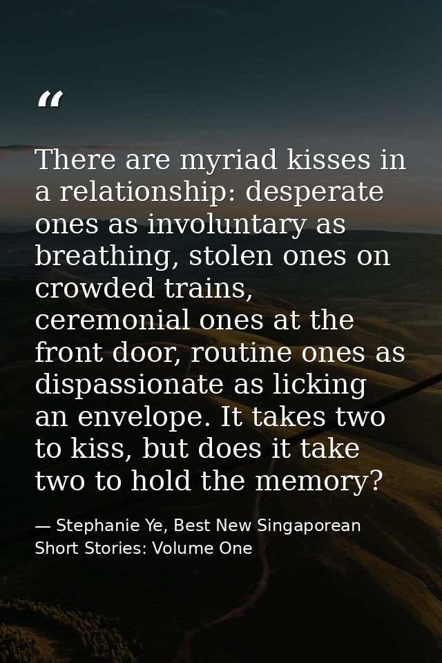 There are myriad kisses in a relationship: desperate ones as involuntary as breathing, stolen ones on crowded trains, ce — Stephanie Ye, Best New Singaporean Short Stories: Volume One