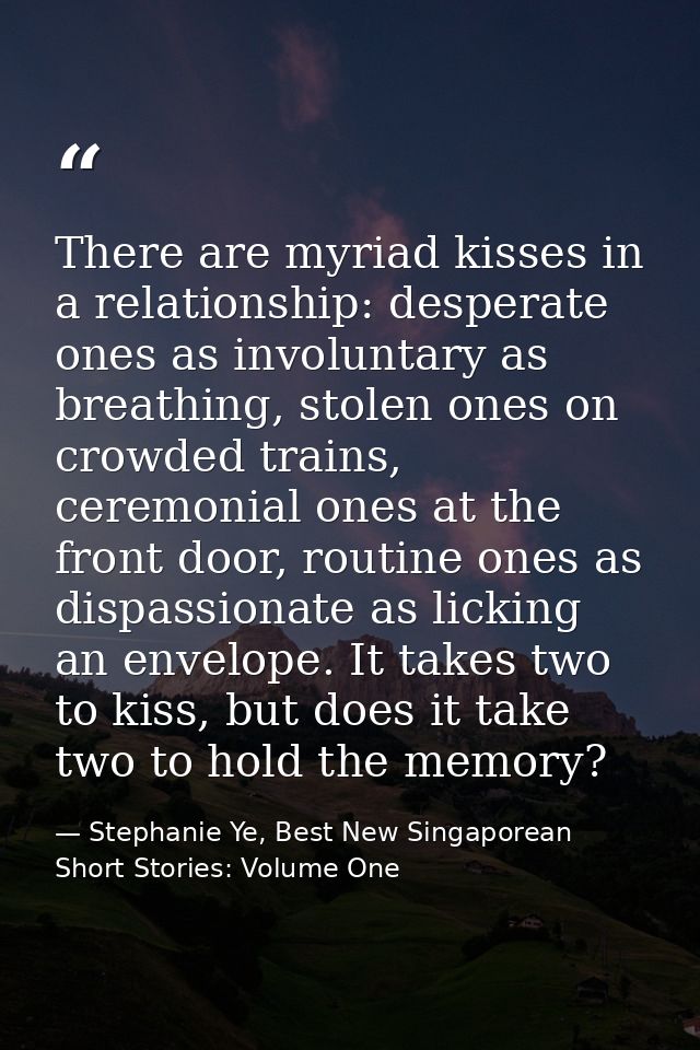 There are myriad kisses in a relationship: desperate ones as involuntary as breathing, stolen ones on crowded trains, ce — Stephanie Ye, Best New Singaporean Short Stories: Volume One