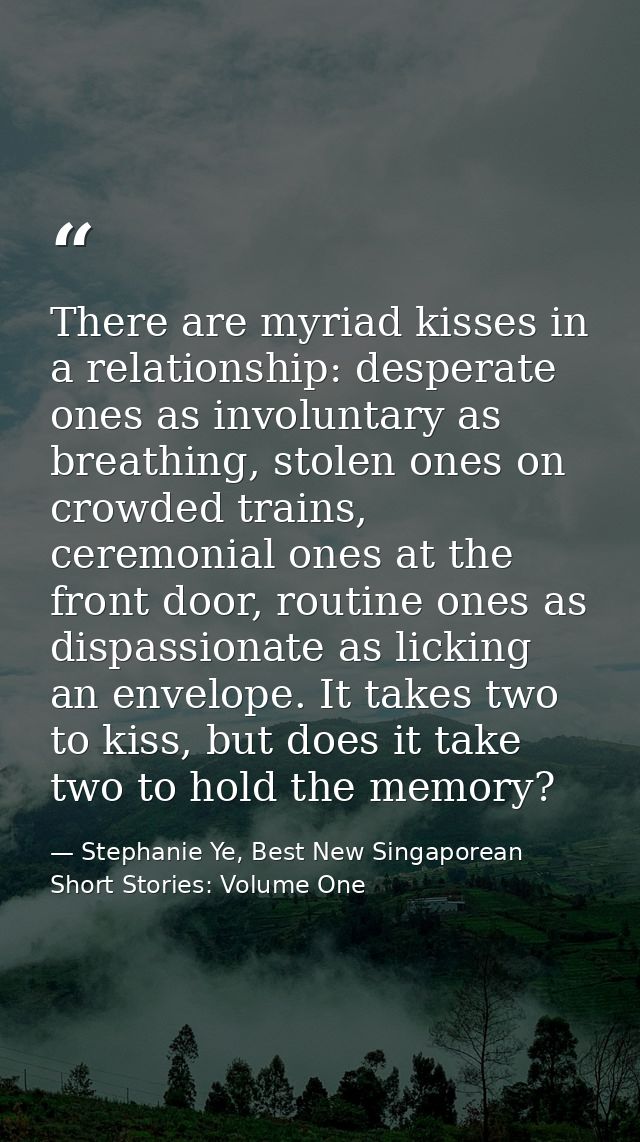 There are myriad kisses in a relationship: desperate ones as involuntary as breathing, stolen ones on crowded trains, ce — Stephanie Ye, Best New Singaporean Short Stories: Volume One