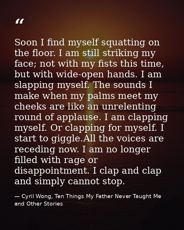 Soon I find myself squatting on the floor. I am still striking my face; not with my fists this time, but with wide-open  — Cyril Wong, Ten Things My Father Never Taught Me and Other Stories