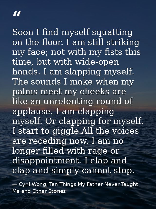 Soon I find myself squatting on the floor. I am still striking my face; not with my fists this time, but with wide-open  — Cyril Wong, Ten Things My Father Never Taught Me and Other Stories