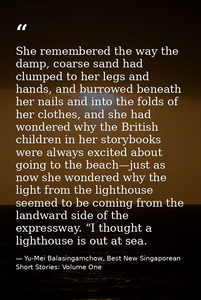 She remembered the way the damp, coarse sand had clumped to her legs and hands, and burrowed beneath her nails and into  — Yu-Mei Balasingamchow, Best New Singaporean Short Stories: Volume One